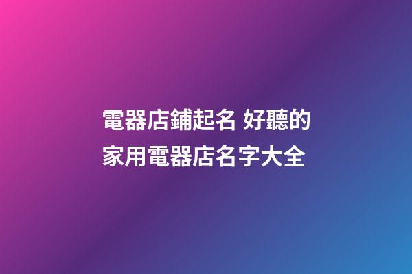 電器店鋪起名 好聽的家用電器店名字大全